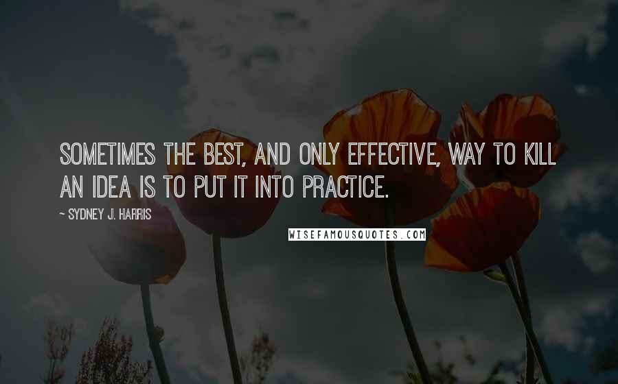 Sydney J. Harris Quotes: Sometimes the best, and only effective, way to kill an idea is to put it into practice.