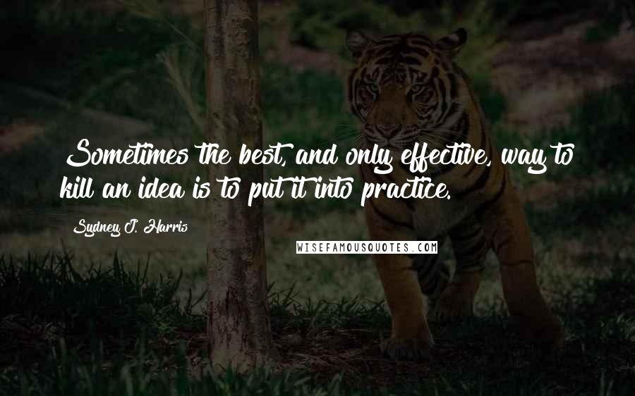 Sydney J. Harris Quotes: Sometimes the best, and only effective, way to kill an idea is to put it into practice.