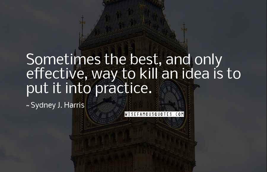 Sydney J. Harris Quotes: Sometimes the best, and only effective, way to kill an idea is to put it into practice.