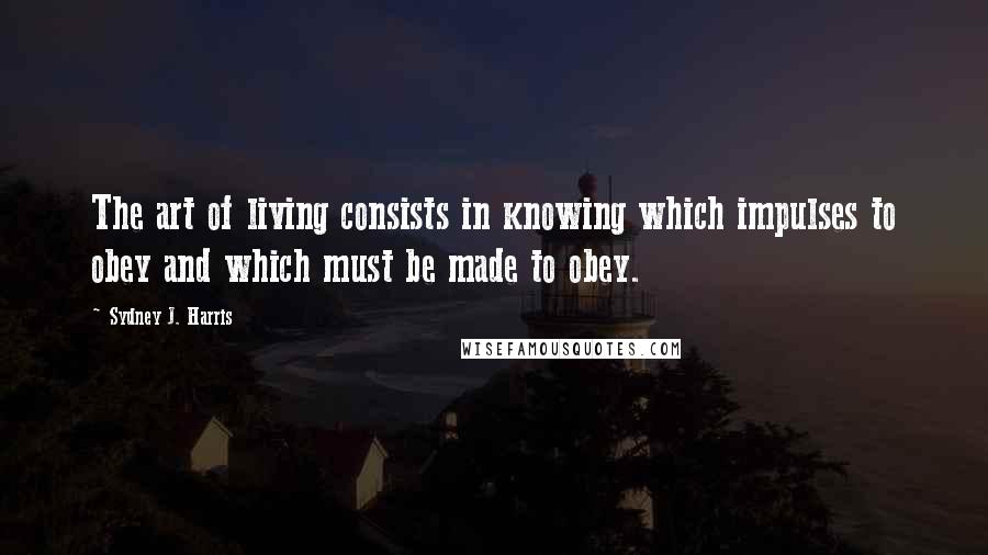 Sydney J. Harris Quotes: The art of living consists in knowing which impulses to obey and which must be made to obey.