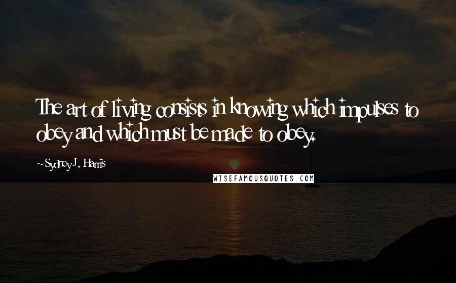 Sydney J. Harris Quotes: The art of living consists in knowing which impulses to obey and which must be made to obey.