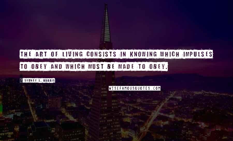 Sydney J. Harris Quotes: The art of living consists in knowing which impulses to obey and which must be made to obey.