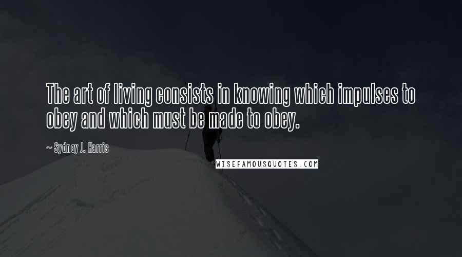 Sydney J. Harris Quotes: The art of living consists in knowing which impulses to obey and which must be made to obey.