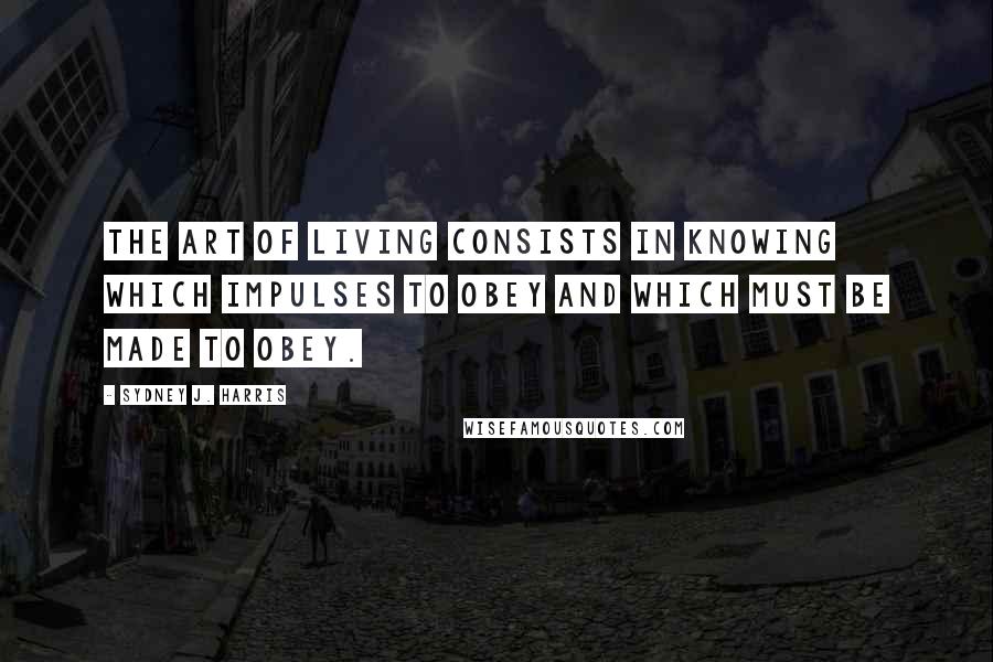 Sydney J. Harris Quotes: The art of living consists in knowing which impulses to obey and which must be made to obey.