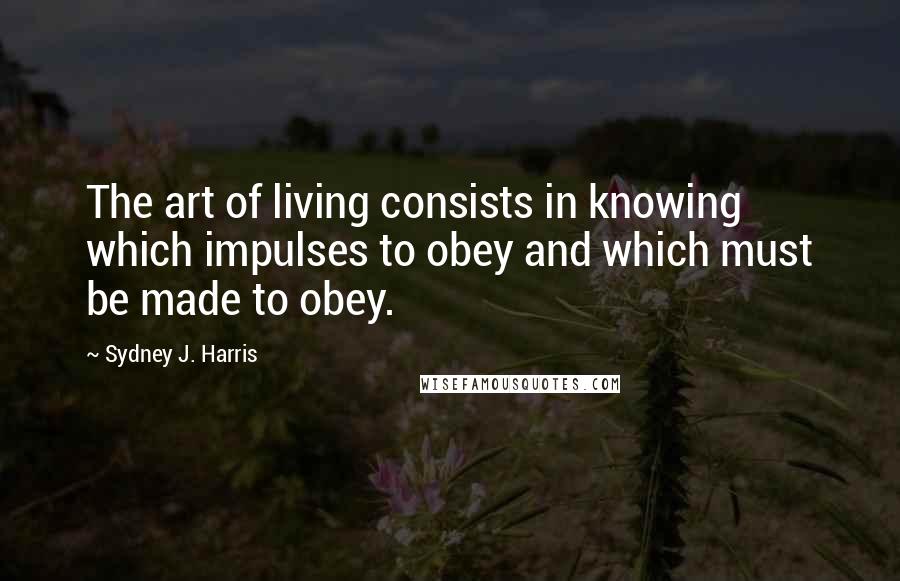 Sydney J. Harris Quotes: The art of living consists in knowing which impulses to obey and which must be made to obey.
