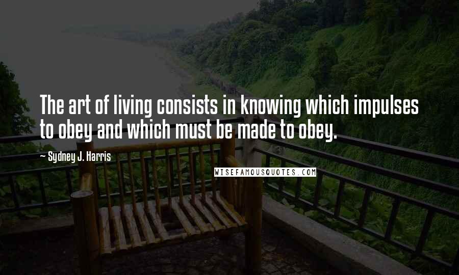 Sydney J. Harris Quotes: The art of living consists in knowing which impulses to obey and which must be made to obey.