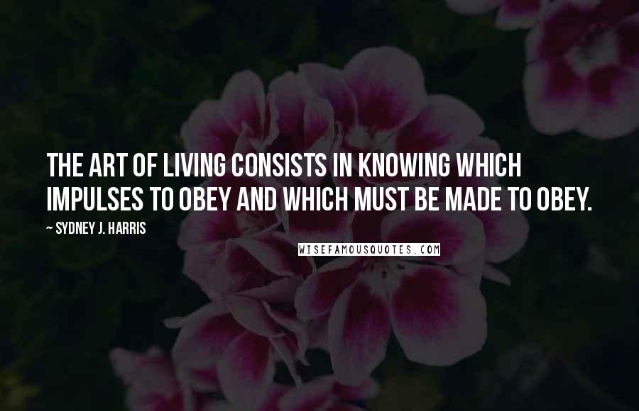 Sydney J. Harris Quotes: The art of living consists in knowing which impulses to obey and which must be made to obey.