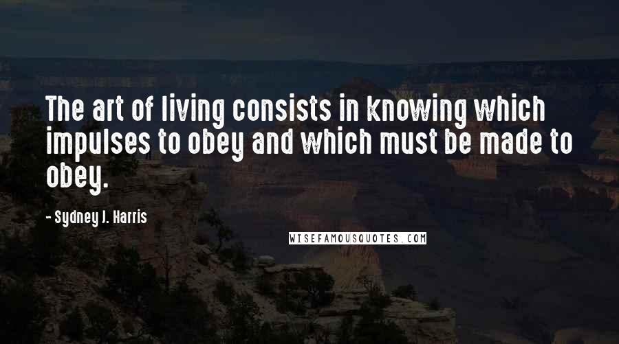 Sydney J. Harris Quotes: The art of living consists in knowing which impulses to obey and which must be made to obey.