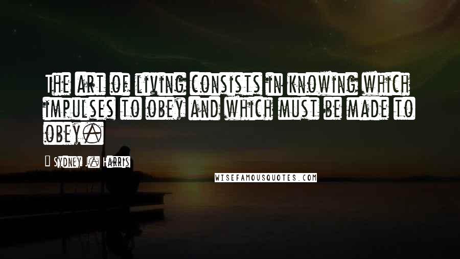 Sydney J. Harris Quotes: The art of living consists in knowing which impulses to obey and which must be made to obey.