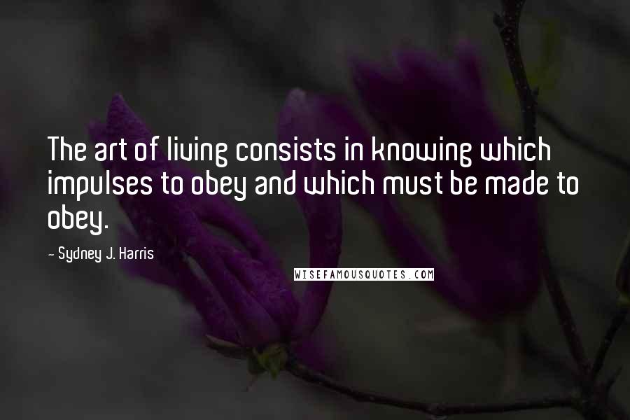Sydney J. Harris Quotes: The art of living consists in knowing which impulses to obey and which must be made to obey.