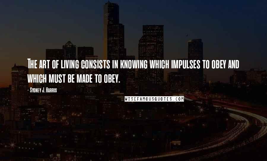 Sydney J. Harris Quotes: The art of living consists in knowing which impulses to obey and which must be made to obey.