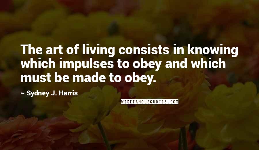 Sydney J. Harris Quotes: The art of living consists in knowing which impulses to obey and which must be made to obey.