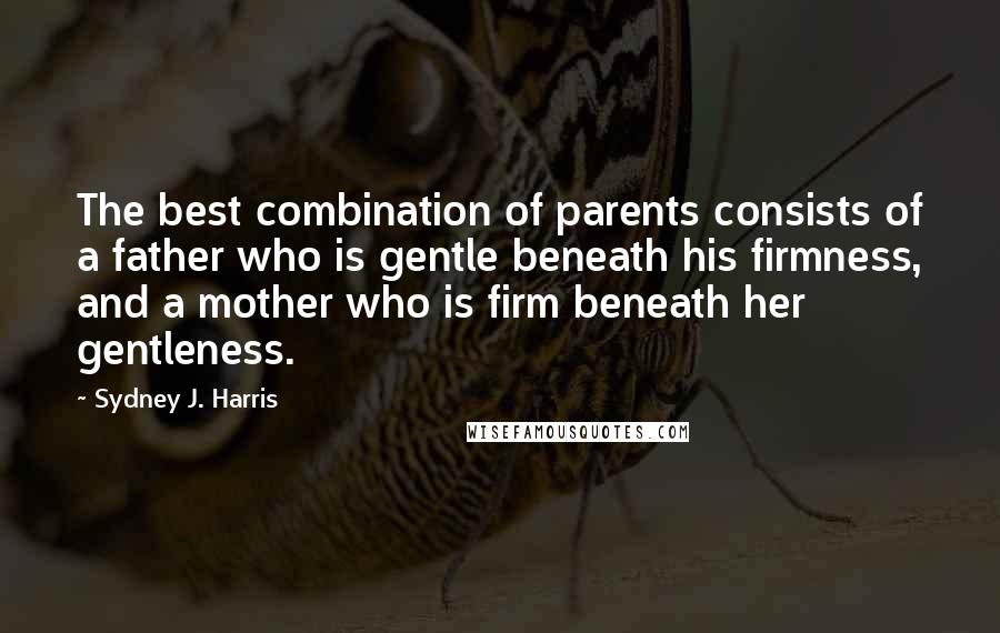Sydney J. Harris Quotes: The best combination of parents consists of a father who is gentle beneath his firmness, and a mother who is firm beneath her gentleness.