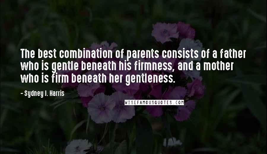 Sydney J. Harris Quotes: The best combination of parents consists of a father who is gentle beneath his firmness, and a mother who is firm beneath her gentleness.