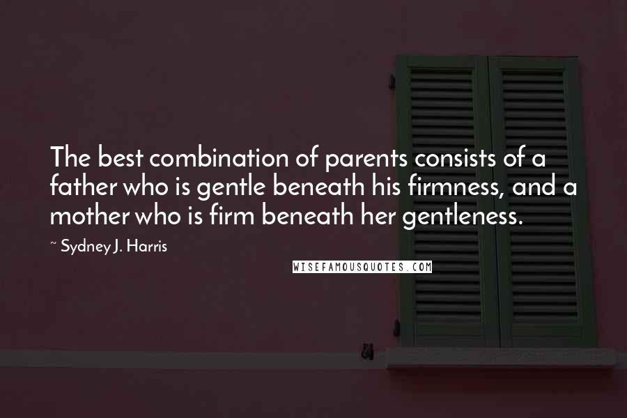 Sydney J. Harris Quotes: The best combination of parents consists of a father who is gentle beneath his firmness, and a mother who is firm beneath her gentleness.