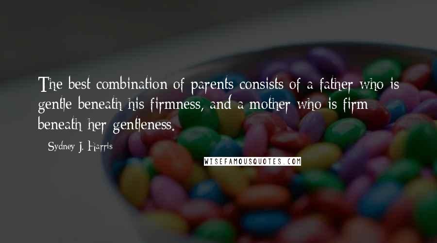 Sydney J. Harris Quotes: The best combination of parents consists of a father who is gentle beneath his firmness, and a mother who is firm beneath her gentleness.