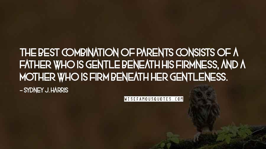 Sydney J. Harris Quotes: The best combination of parents consists of a father who is gentle beneath his firmness, and a mother who is firm beneath her gentleness.