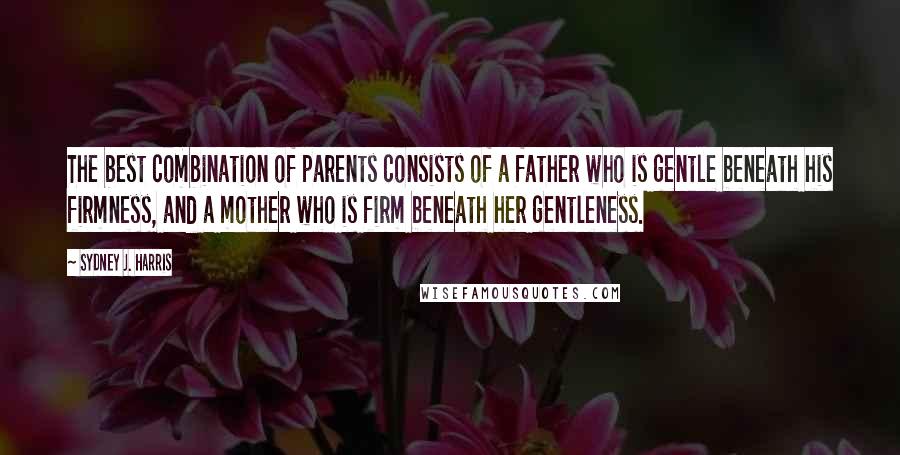 Sydney J. Harris Quotes: The best combination of parents consists of a father who is gentle beneath his firmness, and a mother who is firm beneath her gentleness.