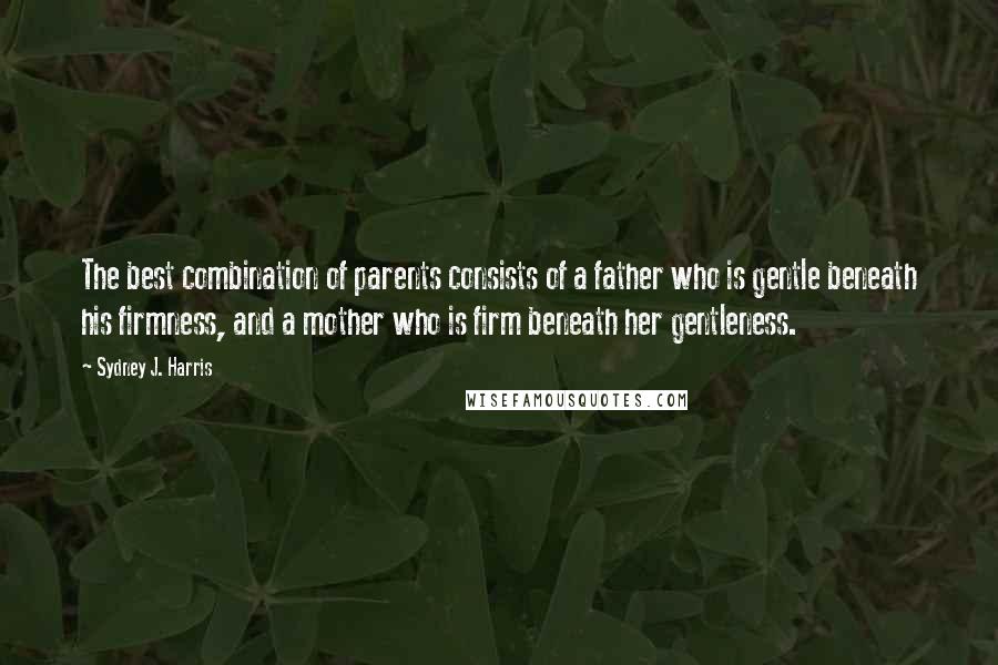 Sydney J. Harris Quotes: The best combination of parents consists of a father who is gentle beneath his firmness, and a mother who is firm beneath her gentleness.