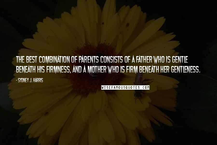 Sydney J. Harris Quotes: The best combination of parents consists of a father who is gentle beneath his firmness, and a mother who is firm beneath her gentleness.