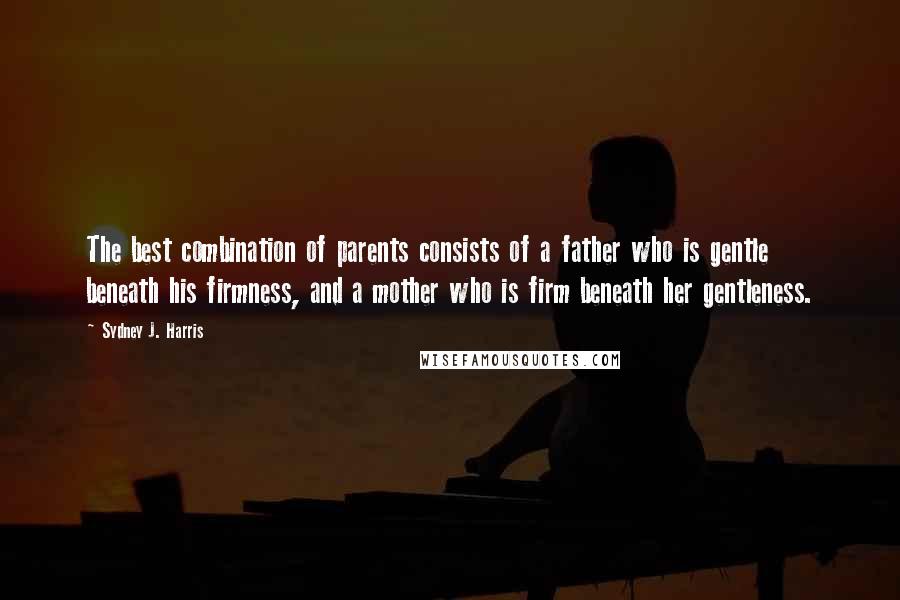 Sydney J. Harris Quotes: The best combination of parents consists of a father who is gentle beneath his firmness, and a mother who is firm beneath her gentleness.