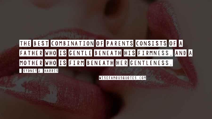 Sydney J. Harris Quotes: The best combination of parents consists of a father who is gentle beneath his firmness, and a mother who is firm beneath her gentleness.