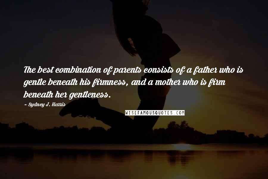 Sydney J. Harris Quotes: The best combination of parents consists of a father who is gentle beneath his firmness, and a mother who is firm beneath her gentleness.