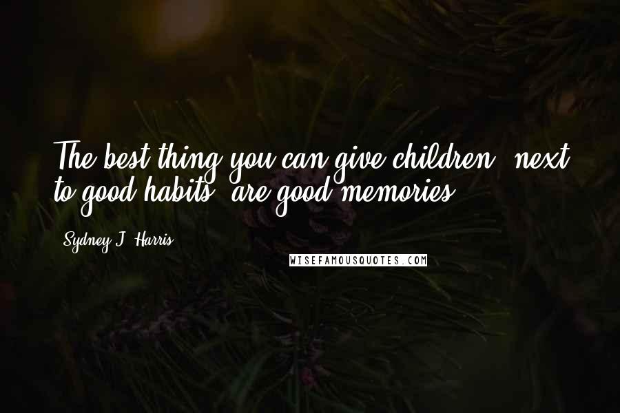 Sydney J. Harris Quotes: The best thing you can give children, next to good habits, are good memories.