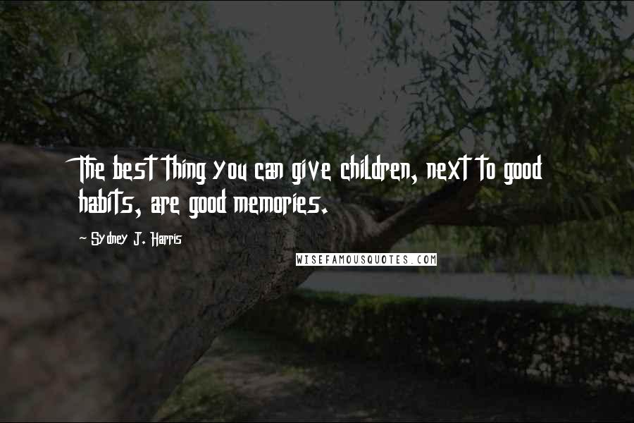 Sydney J. Harris Quotes: The best thing you can give children, next to good habits, are good memories.