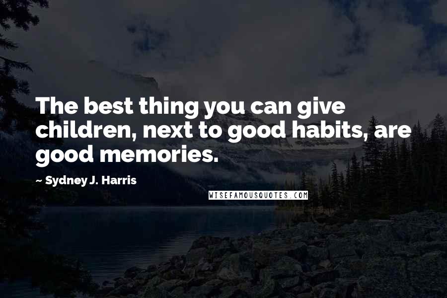 Sydney J. Harris Quotes: The best thing you can give children, next to good habits, are good memories.