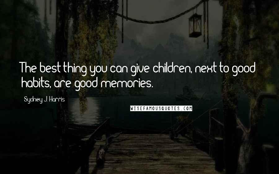 Sydney J. Harris Quotes: The best thing you can give children, next to good habits, are good memories.