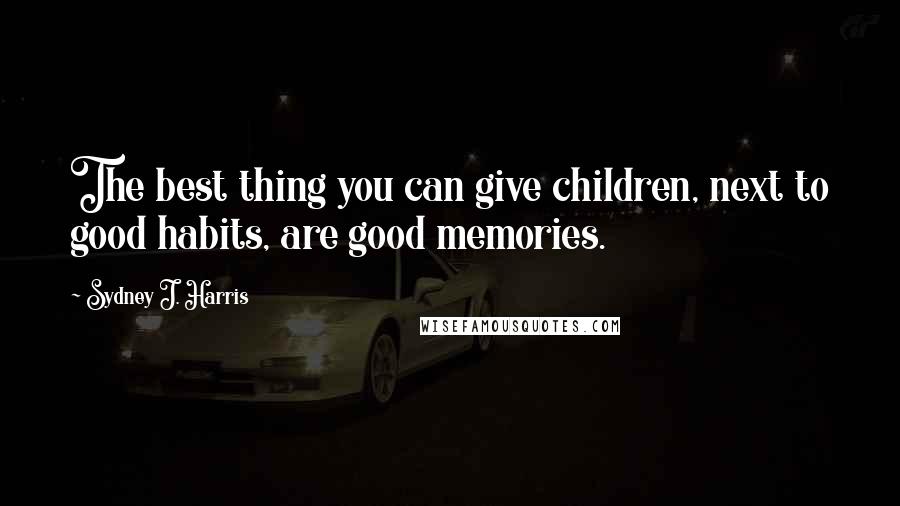 Sydney J. Harris Quotes: The best thing you can give children, next to good habits, are good memories.