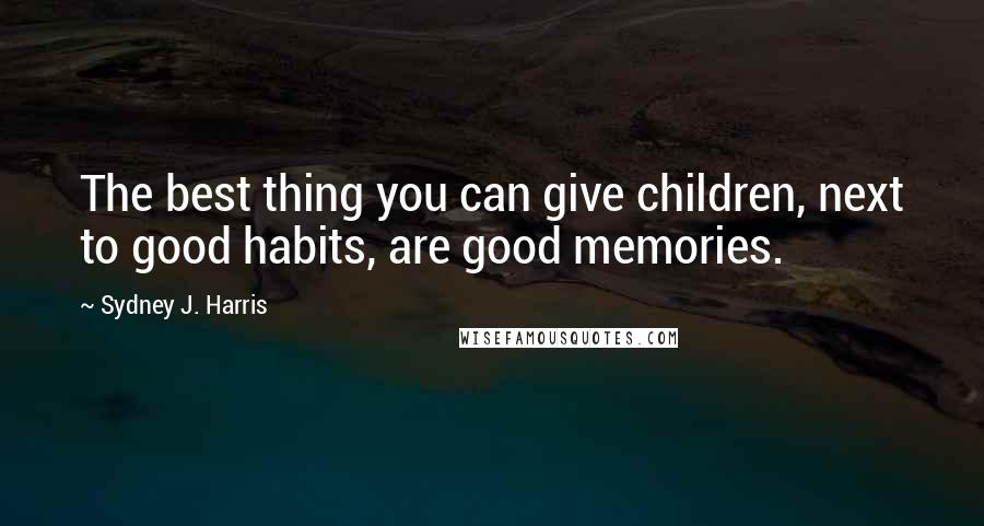 Sydney J. Harris Quotes: The best thing you can give children, next to good habits, are good memories.