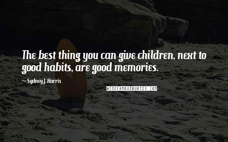 Sydney J. Harris Quotes: The best thing you can give children, next to good habits, are good memories.
