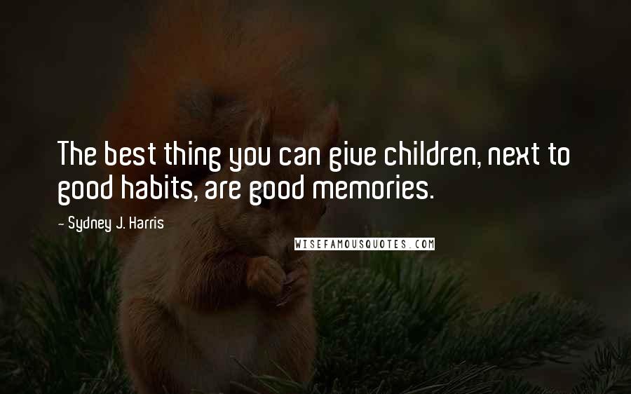 Sydney J. Harris Quotes: The best thing you can give children, next to good habits, are good memories.