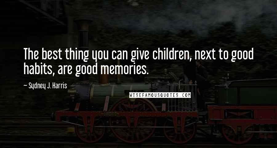 Sydney J. Harris Quotes: The best thing you can give children, next to good habits, are good memories.