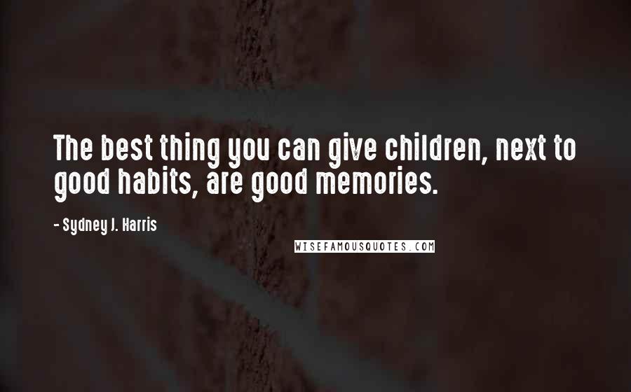 Sydney J. Harris Quotes: The best thing you can give children, next to good habits, are good memories.