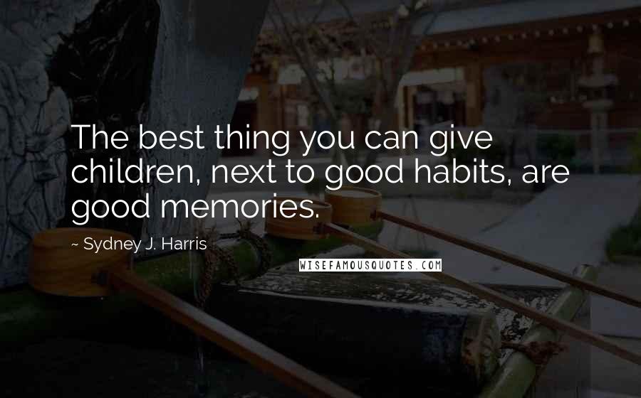 Sydney J. Harris Quotes: The best thing you can give children, next to good habits, are good memories.