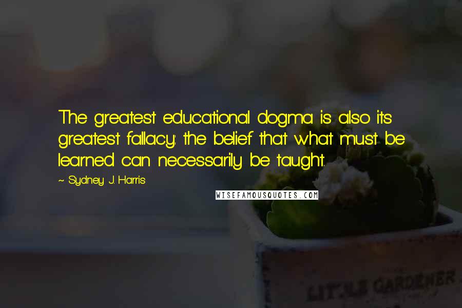 Sydney J. Harris Quotes: The greatest educational dogma is also its greatest fallacy: the belief that what must be learned can necessarily be taught.