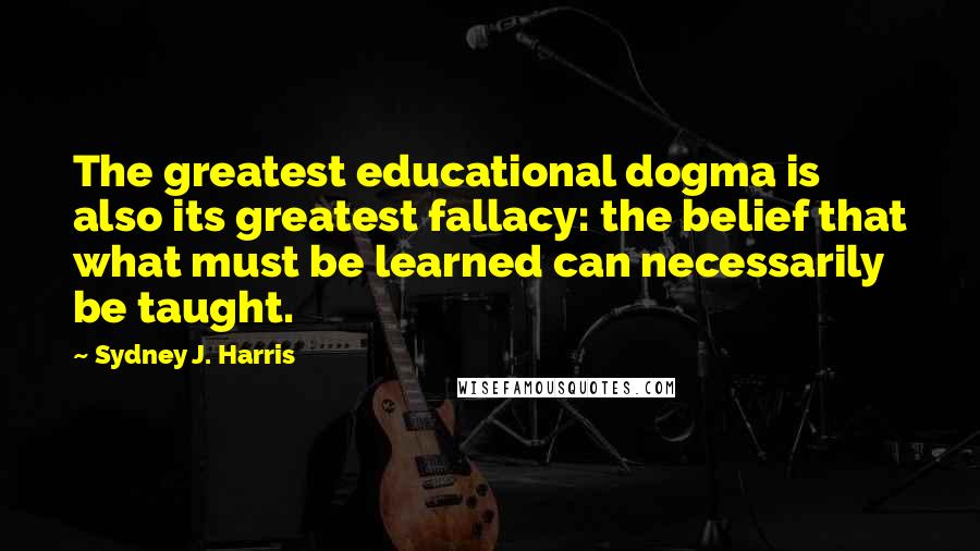 Sydney J. Harris Quotes: The greatest educational dogma is also its greatest fallacy: the belief that what must be learned can necessarily be taught.