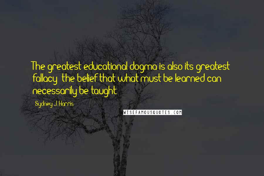 Sydney J. Harris Quotes: The greatest educational dogma is also its greatest fallacy: the belief that what must be learned can necessarily be taught.