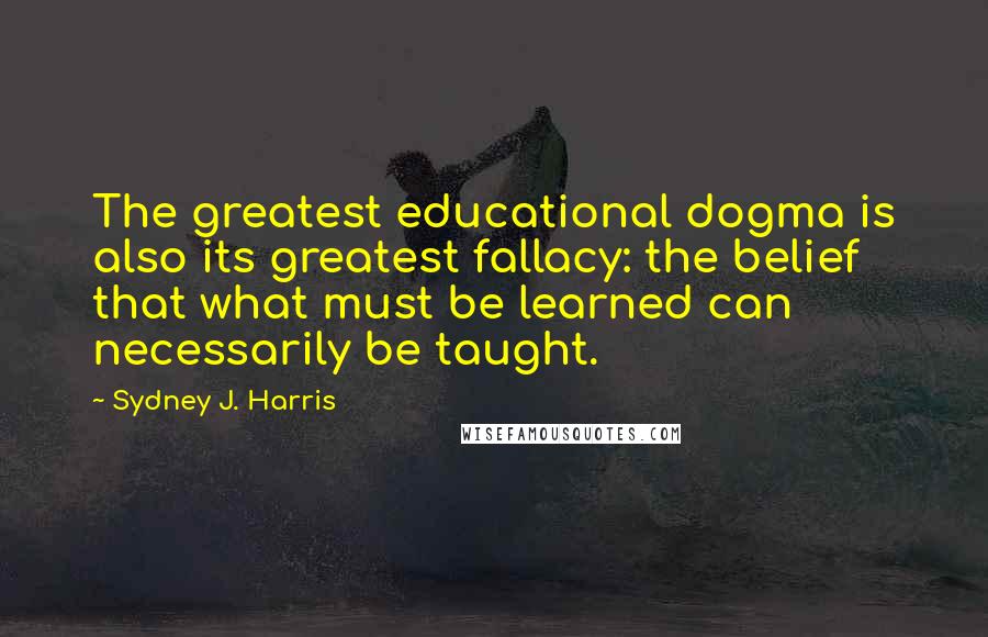 Sydney J. Harris Quotes: The greatest educational dogma is also its greatest fallacy: the belief that what must be learned can necessarily be taught.