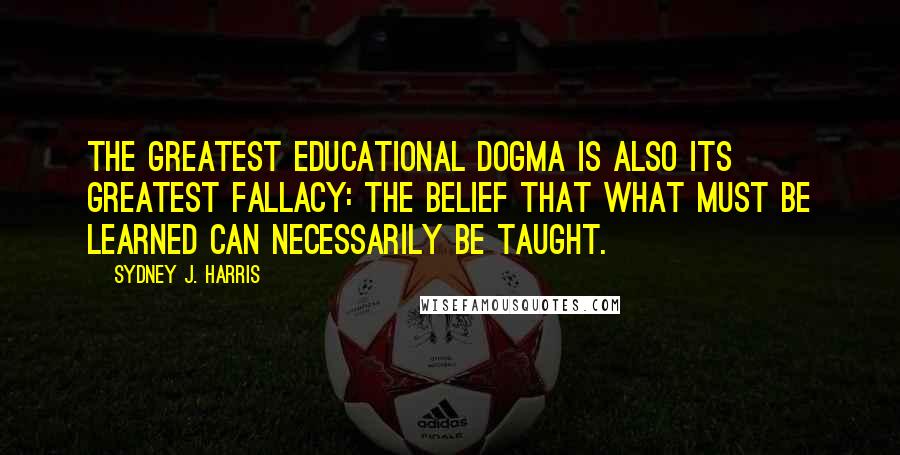 Sydney J. Harris Quotes: The greatest educational dogma is also its greatest fallacy: the belief that what must be learned can necessarily be taught.