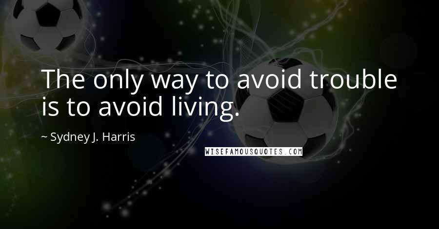 Sydney J. Harris Quotes: The only way to avoid trouble is to avoid living.