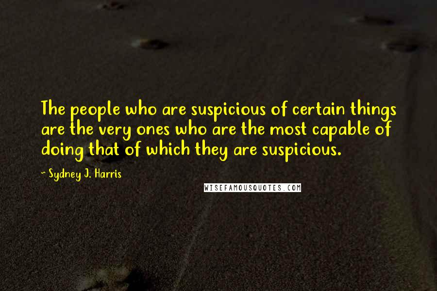 Sydney J. Harris Quotes: The people who are suspicious of certain things are the very ones who are the most capable of doing that of which they are suspicious.