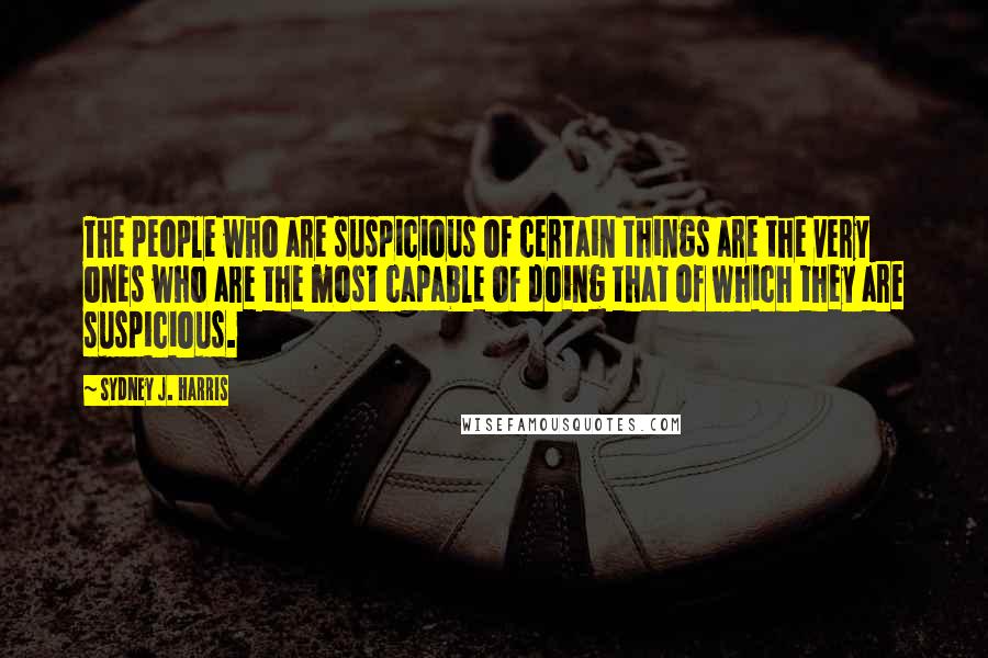 Sydney J. Harris Quotes: The people who are suspicious of certain things are the very ones who are the most capable of doing that of which they are suspicious.