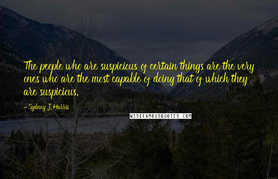 Sydney J. Harris Quotes: The people who are suspicious of certain things are the very ones who are the most capable of doing that of which they are suspicious.