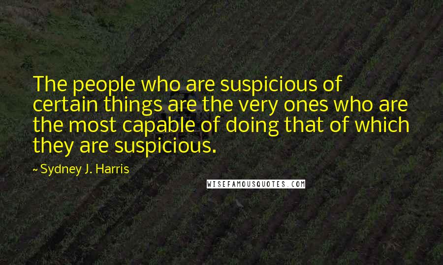 Sydney J. Harris Quotes: The people who are suspicious of certain things are the very ones who are the most capable of doing that of which they are suspicious.