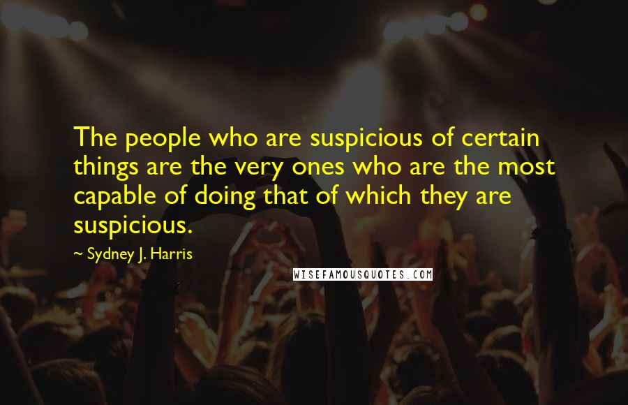 Sydney J. Harris Quotes: The people who are suspicious of certain things are the very ones who are the most capable of doing that of which they are suspicious.