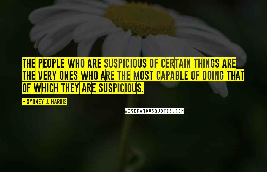 Sydney J. Harris Quotes: The people who are suspicious of certain things are the very ones who are the most capable of doing that of which they are suspicious.